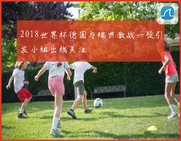 2018世界杯德国与瑞典激战一役引发小组出线关注
