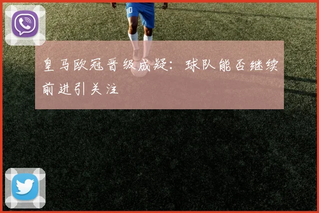 皇马欧冠晋级成疑:球队能否继续前进引关注