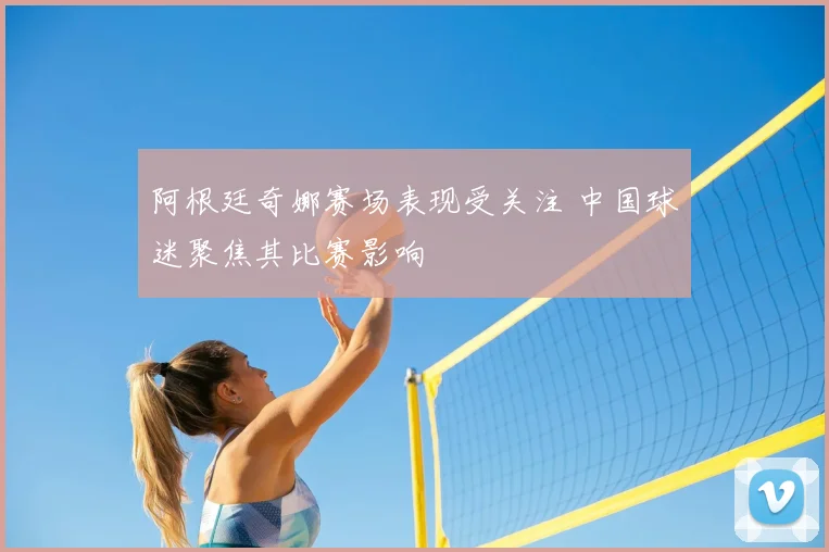 阿根廷奇娜赛场表现受关注 中国球迷聚焦其比赛影响