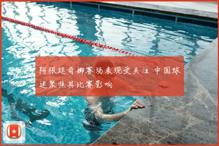 阿根廷奇娜赛场表现受关注 中国球迷聚焦其比赛影响