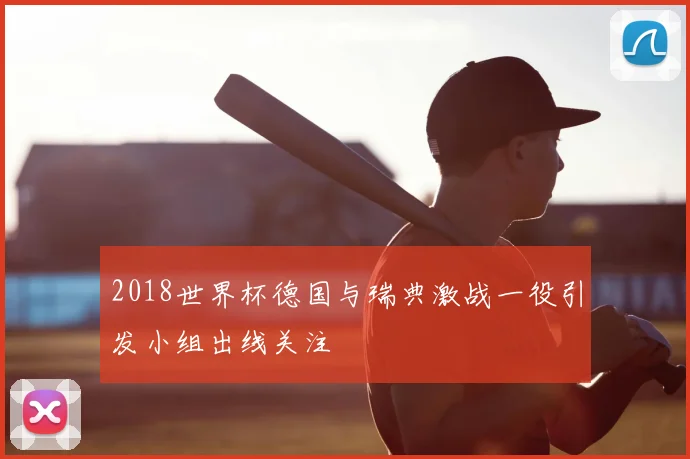2018世界杯德国与瑞典激战一役引发小组出线关注
