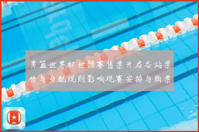 男篮世界杯世预赛售票开启各站票价与分配规则影响观赛安排与购票须知