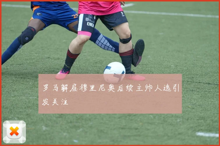 罗马解雇穆里尼奥后续主帅人选引发关注