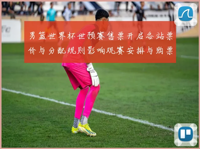 男篮世界杯世预赛售票开启各站票价与分配规则影响观赛安排与购票须知