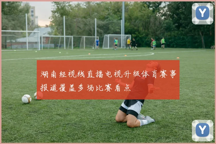 湖南经视线直播电视升级体育赛事报道覆盖多场比赛看点