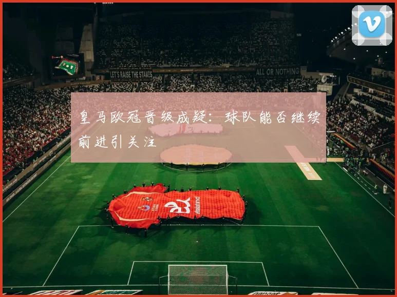 皇马欧冠晋级成疑:球队能否继续前进引关注