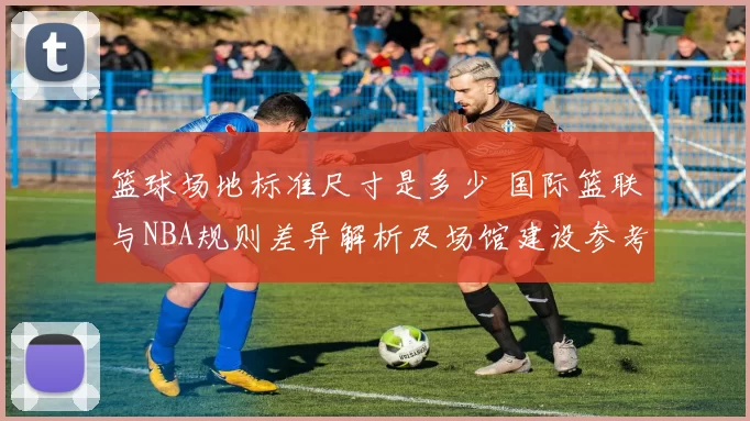篮球场地标准尺寸是多少 国际篮联与NBA规则差异解析及场馆建设参考