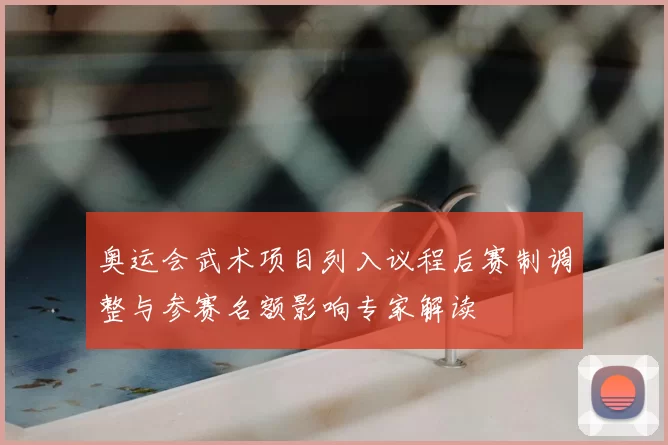 奥运会武术项目列入议程后赛制调整与参赛名额影响专家解读