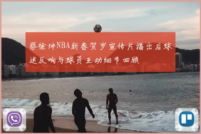 蔡徐坤NBA新春贺岁宣传片播出后球迷反响与球员互动细节回顾