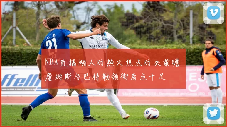 NBA直播湖人对热火焦点对决前瞻 詹姆斯与巴特勒领衔看点十足