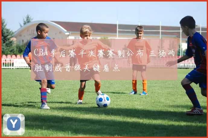 CBA季后赛半决赛赛制公布 三场两胜制成晋级关键看点