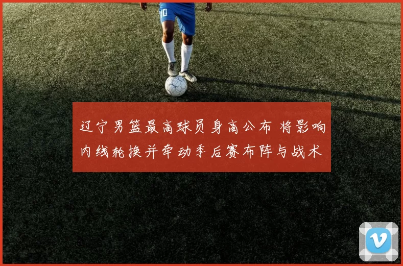 辽宁男篮最高球员身高公布 将影响内线轮换并牵动季后赛布阵与战术安排