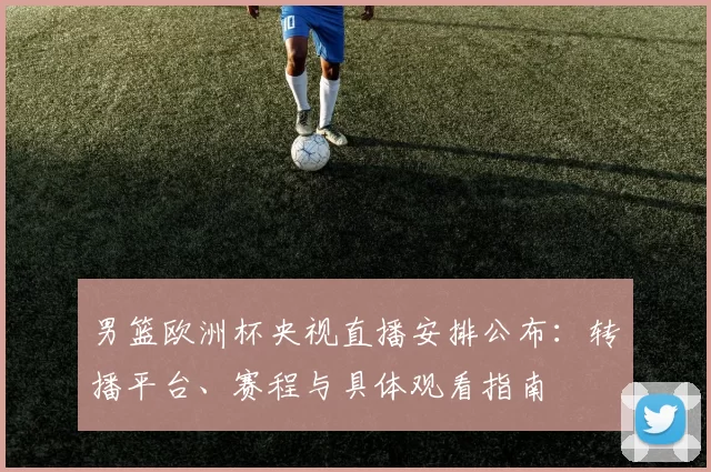 男篮欧洲杯央视直播安排公布:转播平台、赛程与具体观看指南