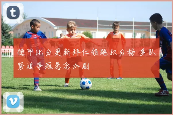 德甲比分更新拜仁领跑积分榜 多队紧追争冠悬念加剧