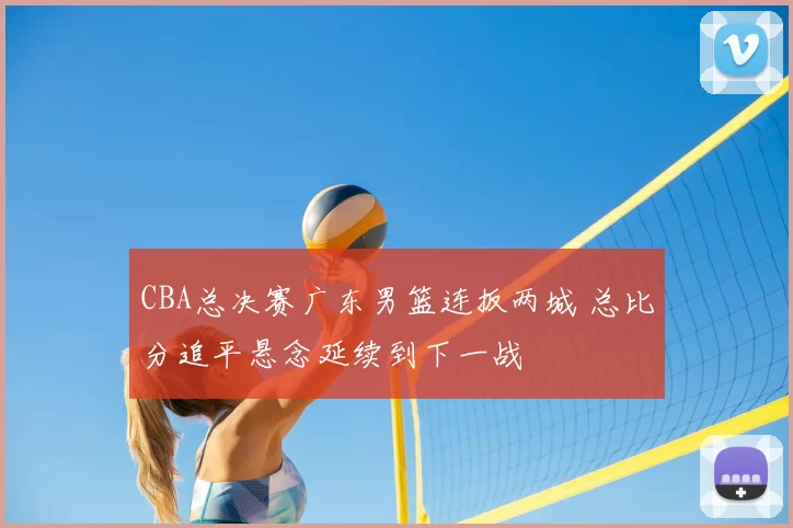 CBA总决赛广东男篮连扳两城 总比分追平悬念延续到下一战