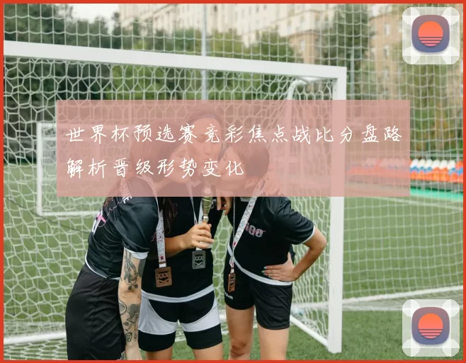 世界杯预选赛竞彩焦点战比分盘路解析晋级形势变化