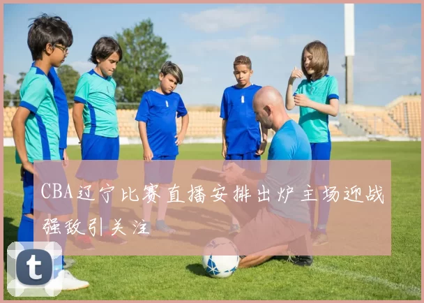 CBA辽宁比赛直播安排出炉主场迎战强敌引关注
