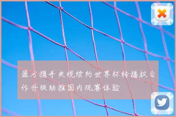 盈方携手央视续约世界杯转播权合作升级助推国内观赛体验