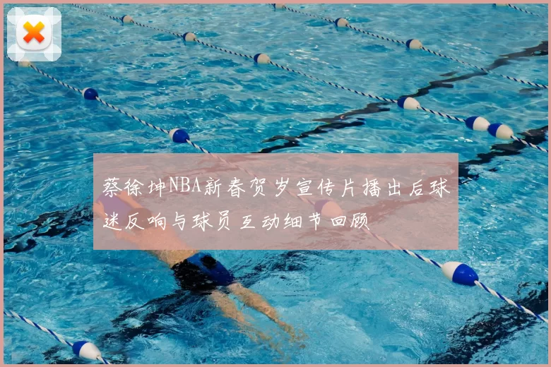 蔡徐坤NBA新春贺岁宣传片播出后球迷反响与球员互动细节回顾