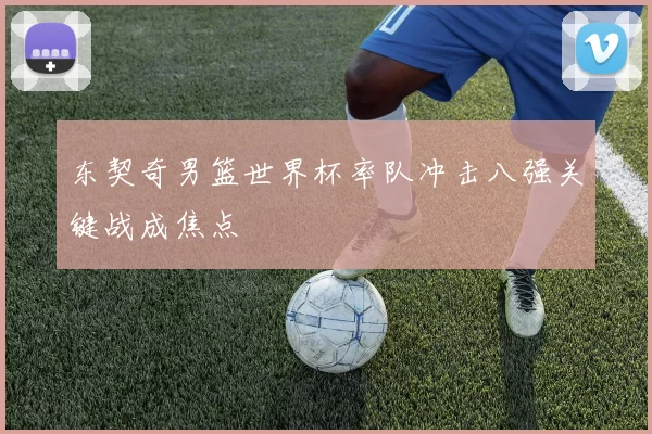 东契奇男篮世界杯率队冲击八强关键战成焦点