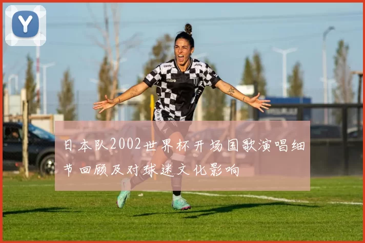 日本队2002世界杯开场国歌演唱细节回顾及对球迷文化影响