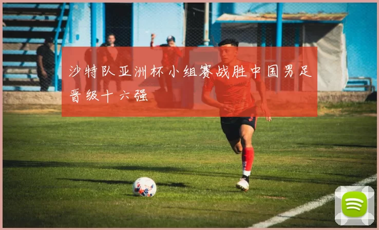 沙特队亚洲杯小组赛战胜中国男足晋级十六强