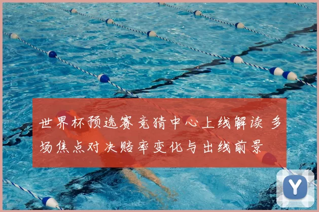 世界杯预选赛竞猜中心上线解读 多场焦点对决赔率变化与出线前景