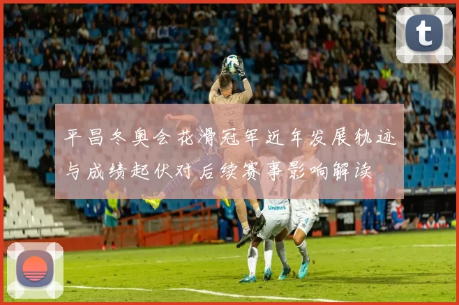 平昌冬奥会花滑冠军近年发展轨迹与成绩起伏对后续赛事影响解读