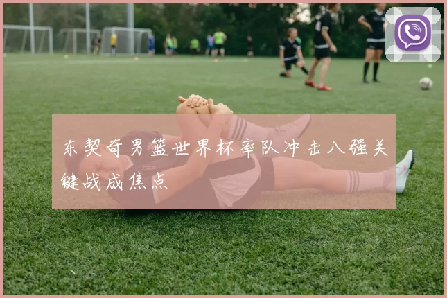 东契奇男篮世界杯率队冲击八强关键战成焦点