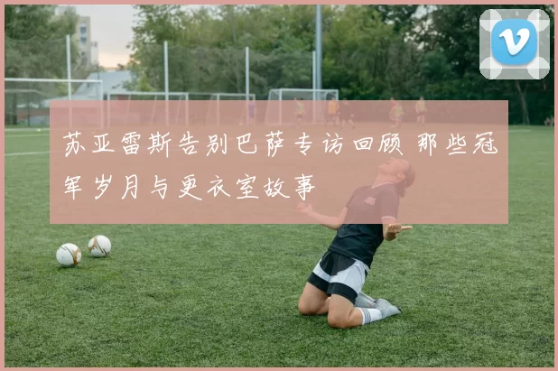 苏亚雷斯告别巴萨专访回顾 那些冠军岁月与更衣室故事