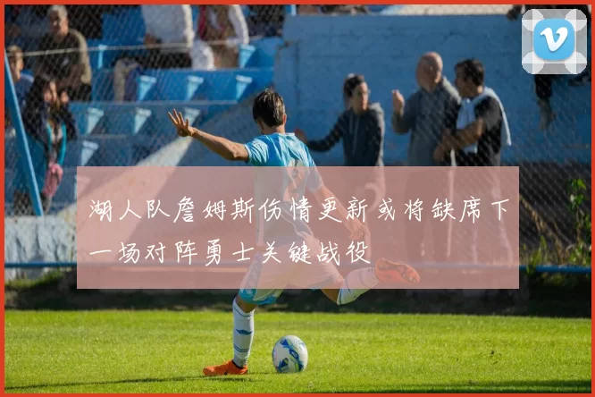 湖人队詹姆斯伤情更新或将缺席下一场对阵勇士关键战役