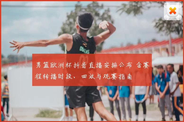 男篮欧洲杯抖音直播安排公布 含赛程转播时段、回放与观赛指南