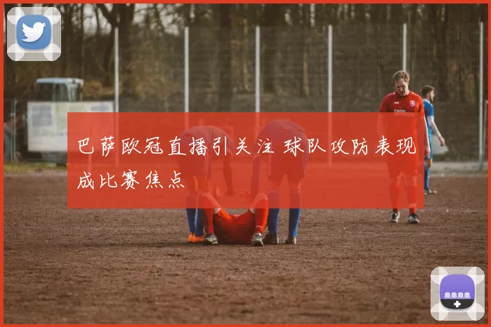 巴萨欧冠直播引关注 球队攻防表现成比赛焦点