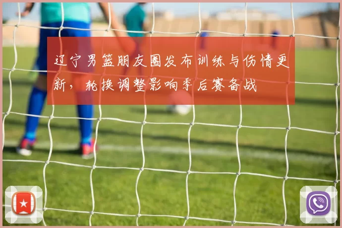 辽宁男篮朋友圈发布训练与伤情更新，轮换调整影响季后赛备战