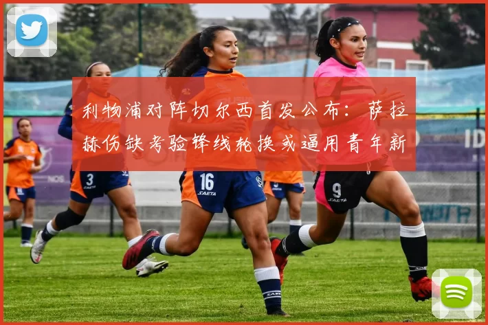 利物浦对阵切尔西首发公布：萨拉赫伤缺考验锋线轮换或逼用青年新援首演