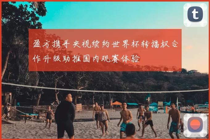 盈方携手央视续约世界杯转播权合作升级助推国内观赛体验