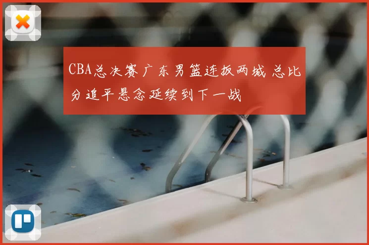 CBA总决赛广东男篮连扳两城 总比分追平悬念延续到下一战