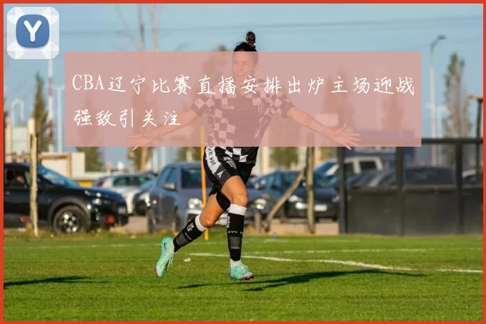 CBA辽宁比赛直播安排出炉主场迎战强敌引关注